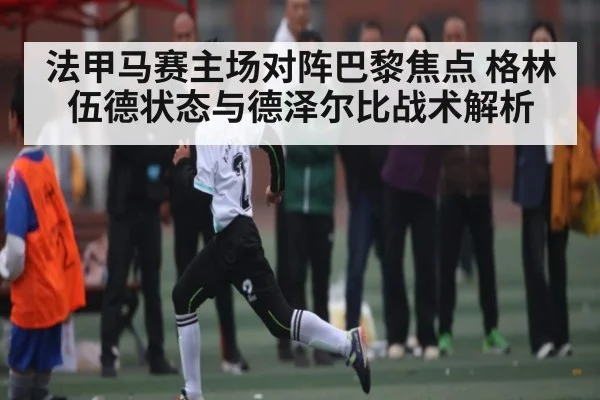 法甲马赛主场对阵巴黎焦点 格林伍德状态与德泽尔比战术解析